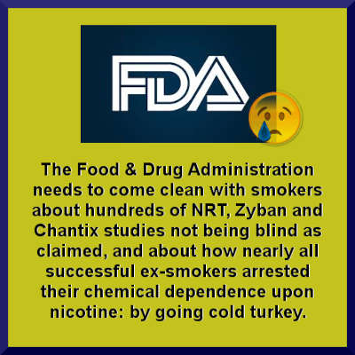 Image showing the FDA's logo with a sad face tear in the corner and stating, The Food & Drug Administation needs to come clean with smokers about hundreds of NRT, Zyban and Chantix studies not being blind as claimed, and about how nearly all successful ex-smokers arrested their chemical dependence upon nicotine: by going cold turkey.